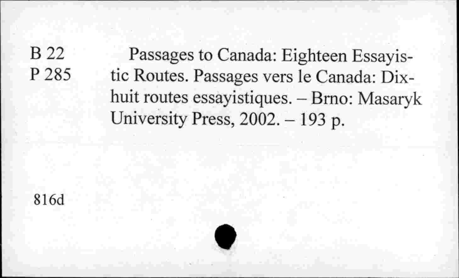 ﻿B 22 Passages to Canada: Eighteen Essayis-P 285 tic Routes. Passages vers le Canada: Dix-huit routes essayistiques. - Bmo: Masaryk University Press, 2002. - 193 p.
816d